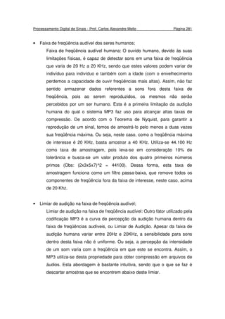 Processamento Digital de Sinais - Prof. Carlos Alexandre Mello Página 281
• Faixa de freqüência audível dos seres humanos;
Faixa de freqüência audível humana: O ouvido humano, devido às suas
limitações físicas, é capaz de detectar sons em uma faixa de freqüência
que varia de 20 Hz a 20 KHz, sendo que estes valores podem variar de
indivíduo para indivíduo e também com a idade (com o envelhecimento
perdemos a capacidade de ouvir freqüências mais altas). Assim, não faz
sentido armazenar dados referentes a sons fora desta faixa de
freqüência, pois ao serem reproduzidos, os mesmos não serão
percebidos por um ser humano. Esta é a primeira limitação da audição
humana do qual o sistema MP3 faz uso para alcançar altas taxas de
compressão. De acordo com o Teorema de Nyquist, para garantir a
reprodução de um sinal, temos de amostrá-lo pelo menos a duas vezes
sua freqüência máxima. Ou seja, neste caso, como a freqüência máxima
de interesse é 20 KHz, basta amostrar a 40 KHz. Utiliza-se 44.100 Hz
como taxa de amostragem, pois leva-se em consideração 10% de
tolerância e busca-se um valor produto dos quatro primeiros números
primos (Obs: (2x3x5x7)^2 = 44100). Dessa forma, esta taxa de
amostragem funciona como um filtro passa-baixa, que remove todos os
componentes de freqüência fora da faixa de interesse, neste caso, acima
de 20 Khz.
• Limiar de audição na faixa de freqüência audível;
Limiar de audição na faixa de freqüência audível: Outro fator utilizado pela
codificação MP3 é a curva de percepção da audição humana dentro da
faixa de freqüências audíveis, ou Limiar de Audição. Apesar da faixa de
audição humana variar entre 20Hz e 20KHz, a sensibilidade para sons
dentro desta faixa não é uniforme. Ou seja, a percepção da intensidade
de um som varia com a freqüência em que este se encontra. Assim, o
MP3 utiliza-se desta propriedade para obter compressão em arquivos de
áudios. Esta abordagem é bastante intuitiva, sendo que o que se faz é
descartar amostras que se encontrem abaixo deste limiar.
 
