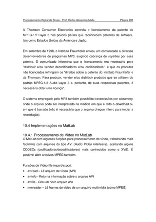 Processamento Digital de Sinais - Prof. Carlos Alexandre Mello Página 283
A Thomson Consumer Electronics controla o licenciamento da patente do
MPEG-1/2 Layer 3 nos poucos países que reconhecem patentes de software,
tais como Estados Unidos da América e Japão.
Em setembro de 1998, o Instituto Fraunhofer enviou um comunicado a diversos
desenvolvedores de programas MP3, exigindo cobrança de royalties por essa
patente. O comunicado informava que o licenciamento era necessário para
"distribuir e/ou vender decodificadores e/ou codificadores", e que os produtos
não licenciados infringiam os "direitos sobre a patente do Instituto Fraunhofer e
da Thomson. Para produzir, vender e/ou distribuir produtos que se utilizem do
padrão MPEG-1/2 Audio Layer 3 e, portanto, de suas respectivas patentes, é
necessário obter uma licença".
O sistema empregado pelo MP3 também possibilita transmissões por streaming,
onde o arquivo pode ser interpretado na medida em que é feito o download ou
em que é baixado (não é necessário que o arquivo chegue inteiro para iniciar a
reprodução).
10.4 Implementações no MatLab
10.4.1 Processamento de Vídeo no MatLab
O MatLab tem algumas funções para processamento de vídeo, trabalhando mais
facilmnte com arquivos do tipo AVI (Audio Vídeo Interleave), aceitando alguns
CODECs (codificadores/decodificadores) mais conhecidos como o XViD. É
possível abrir arquivos MPEG também.
Funções de Video file import/export:
• aviread – Lê arquivo de vídeo (AVI)
• aviinfo - Retorna informação sobre o arquivo AVI
• avifile - Cria um novo arquivo AVI
• mmreader – Lê frames de vídeo de um arquivo multimídia (como MPEG)
 