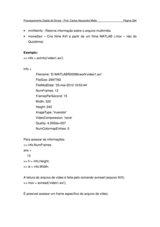 Processamento Digital de Sinais - Prof. Carlos Alexandre Mello Página 284
• mmfileinfo - Retorna informação sobre o arquivo multimídia
• movie2avi – Cria filme AVI a partir de um filme MATLAB (.mov – não do
Quicktime)
Exemplo:
>> info = aviinfo('video1.avi')
info =
Filename: 'D:MATLABR2008bworkvideo1.avi'
FileSize: 2997760
FileModDate: '03-mai-2010 19:53:44'
NumFrames: 13
FramesPerSecond: 15
Width: 320
Height: 240
ImageType: 'truecolor'
VideoCompression: 'none'
Quality: 4.2950e+007
NumColormapEntries: 0
Para acessar as informações:
>> info.NumFrames
ans =
13
>> h = info.Height;
>> w = info.Width;
A leitura do arquivo de vídeo é feita pelo comando aviread (arquivo AVI):
>> mov = aviread('video1.avi');
É possível acessar um frame específico do arquivo de vídeo:
 