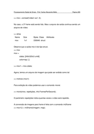 Processamento Digital de Sinais - Prof. Carlos Alexandre Mello Página 285
>> mov = aviread('video1.avi', 3);
No caso, o 3º frame está sendo lido. Mas o arquivo de saída continua sendo um
arquivo de vídeo:
>> whos
Name Size Bytes Class Attributes
mov 1x1 230648 struct
Observe que a saída mov é do tipo struct.
>> mov
mov =
cdata: [240x320x3 uint8]
colormap: [ ]
>> mov1 = mov.cdata;
Agora, temos um arquivo de imagem que pode ser exibido como tal:
>> imshow (mov1)
Para exibição do vídeo podemos usar o comando movie:
>> movie(mov, repetições, info.FramesPerSecond);
O parâmetro repetições indica quantas vezes o vídeo será repetido.
A conversão de imagens para frame é feita com o comando im2frame:
>> mov1(i) = im2frame(imagem, map);
 