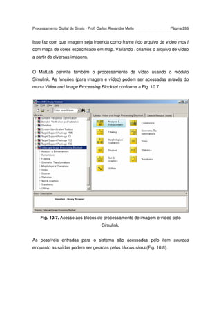Processamento Digital de Sinais - Prof. Carlos Alexandre Mello Página 286
Isso faz com que imagem seja inserida como frame i do arquivo de vídeo mov1
com mapa de cores especificado em map. Variando i criamos o arquivo de vídeo
a partir de diversas imagens.
O MatLab permite também o processamento de vídeo usando o módulo
Simulink. As funções (para imagem e vídeo) podem ser acessadas através do
munu Vídeo and Image Processing Blockset conforme a Fig. 10.7.
Fig. 10.7. Acesso aos blocos de processamento de imagem e vídeo pelo
Simulink.
As possíveis entradas para o sistema são acessadas pelo item sources
enquanto as saídas podem ser geradas pelos blocos sinks (Fig. 10.8).
 
