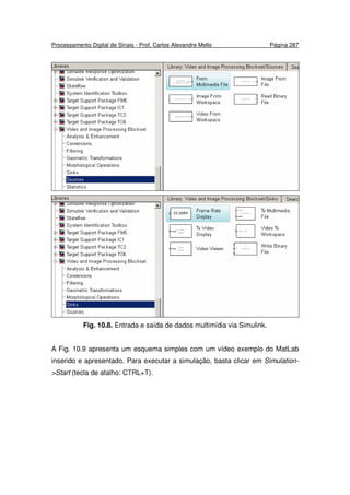 Processamento Digital de Sinais - Prof. Carlos Alexandre Mello Página 287
Fig. 10.8. Entrada e saída de dados multimídia via Simulink.
A Fig. 10.9 apresenta um esquema simples com um vídeo exemplo do MatLab
inserido e apresentado. Para executar a simulação, basta clicar em Simulation-
>Start (tecla de atalho: CTRL+T).
 