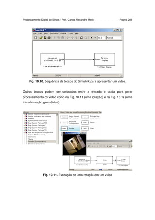 Processamento Digital de Sinais - Prof. Carlos Alexandre Mello Página 288
Fig. 10.10. Sequência de blocos do Simulink para apresentar um vídeo.
Outros blocos podem ser colocados entre a entrada e saída para gerar
processamento do vídeo como na Fig. 10.11 (uma rotação) e na Fig. 10.12 (uma
transformação geométrica).
Fig. 10.11. Execução de uma rotação em um vídeo
 