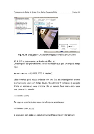 Processamento Digital de Sinais - Prof. Carlos Alexandre Mello Página 289
Fig. 10.12. Execução de uma transformação geométrica em um vídeo
10.4.2 Processamento de Áudio no MatLab
Um som pode ser gravado com a função wavrecord que gera um arquivo do tipo
wav:
>> som = wavrecord (16000, 8000, 1, ‘double’);
Esse comando grava 16000 amostras com uma taxa de amostragem de 8 kHz e
o armazena no vetor som do tipo double. O parâmetro ‘1’ indica que a gravação
é feita em apenas um canal (mono) e não em estéreo. Para tocar o som, basta
usar o comando soundsc:
>> soundsc (som);
Às vezes, é importante informar a frequência de amostragem:
>> soundsc (som, 8000);
O arquivo de som pode ser plotado em um gráfico como um vetor comum:
 