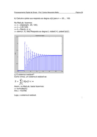 Processamento Digital de Sinais - Prof. Carlos Alexandre Mello Página 29
b) Calcule e plote sua resposta ao degrau s[n] para n = -20,.., 100.
No MatLab, fazemos:
>> x = stepseq(0, -20, 120);
>> n = [-20:120];
>> h = filter(b, a, x);
>> stem(n, h); title('Resposta ao degrau'); xlabel('n'); ylabel('s[n]');
c) O sistema é estável?
Como vimos, um sistema é estável se:
∞<= ∑
∞
−∞=n
nhS |][|
Assim, no MatLab, basta fazermos:
>> sum(abs(h))
Ans = 14.8785
Logo, o sistema é estável.

 