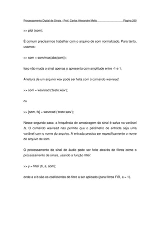 Processamento Digital de Sinais - Prof. Carlos Alexandre Mello Página 290
>> plot (som);
É comum precisarmos trabalhar com o arquivo de som normalizado. Para tanto,
usamos:
>> som = som/max(abs(som));
Isso não muda o sinal apenas o apresenta com amplitude entre -1 e 1.
A leitura de um arquivo wav pode ser feita com o comando wavread:
>> som = wavread (‘teste.wav’);
ou
>> [som, fs] = wavread (‘teste.wav’);
Nesse segundo caso, a frequência de amostragem do sinal é salva na variável
fs. O comando wavread não permite que o parâmetro de entrada seja uma
variável com o nome do arquivo. A entrada precisa ser especificamente o nome
do arquivo de som.
O processamento do sinal de áudio pode ser feito através de filtros como o
processamento de sinais, usando a função filter:
>> y = filter (b, a, som);
onde a e b são os coeficientes do filtro a ser aplicado (para filtros FIR, a = 1).
 