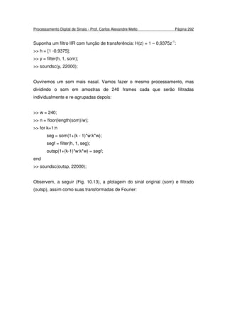 Processamento Digital de Sinais - Prof. Carlos Alexandre Mello Página 292
Suponha um filtro IIR com função de transferência: H(z) = 1 – 0,9375z-1
:
>> h = [1 -0.9375];
>> y = filter(h, 1, som);
>> soundsc(y, 22000);
Ouviremos um som mais nasal. Vamos fazer o mesmo processamento, mas
dividindo o som em amostras de 240 frames cada que serão filtradas
individualmente e re-agrupadas depois:
>> w = 240;
>> n = floor(length(som)/w);
>> for k=1:n
seg = som(1+(k - 1)*w:k*w);
segf = filter(h, 1, seg);
outsp(1+(k-1)*w:k*w) = segf;
end
>> soundsc(outsp, 22000);
Observem, a seguir (Fig. 10.13), a plotagem do sinal original (som) e filtrado
(outsp), assim como suas transformadas de Fourier:
 
