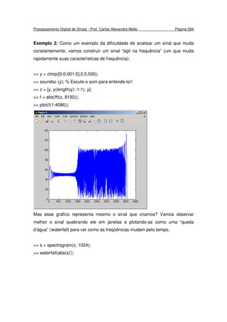 Processamento Digital de Sinais - Prof. Carlos Alexandre Mello Página 294
Exemplo 2: Como um exemplo da dificuldade de analisar um sinal que muda
constantemente, vamos construir um sinal “ágil na frequência” (um que muda
rapidamente suas características de frequência):
>> y = chirp([0:0.001:5],0,5,500);
>> soundsc (y); % Escute o som para entende-lo!!
>> z = [y, y(length(y):-1:1), y];
>> f = abs(fft(z, 8192));
>> plot(f(1:4096));
Mas esse gráfico representa mesmo o sinal que criamos? Vamos observar
melhor o sinal quebrando ele em janelas e plotando-as como uma “queda
d’água” (waterfall) para ver como as freqüências mudam pelo tempo.
>> s = spectrogram(z, 1024);
>> waterfall(abs(s)');
 