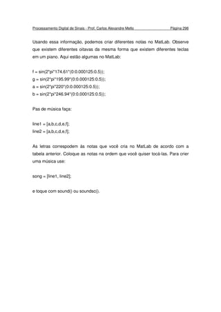 Processamento Digital de Sinais - Prof. Carlos Alexandre Mello Página 298
Usando essa informação, podemos criar diferentes notas no MatLab. Observe
que existem diferentes oitavas da mesma forma que existem diferentes teclas
em um piano. Aqui estão algumas no MatLab:
f = sin(2*pi*174.61*(0:0.000125:0.5));
g = sin(2*pi*195.99*(0:0.000125:0.5));
a = sin(2*pi*220*(0:0.000125:0.5));
b = sin(2*pi*246.94*(0:0.000125:0.5));
Pas de música faça:
line1 = [a,b,c,d,e,f];
line2 = [a,b,c,d,e,f];
As letras correspodem às notas que você cria no MatLab de acordo com a
tabela anterior. Coloque as notas na ordem que você quiser tocá-las. Para crier
uma música use:
song = [line1, line2];
e toque com sound() ou soundsc().
 