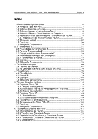Processamento Digital de Sinais - Prof. Carlos Alexandre Mello Página 3
Índice
1. Processamento Digital de Sinais ......................................................................6
1.1 Principais Tipos de Sinais ...........................................................................7
1.2 Sistemas Discretos no Tempo.....................................................................9
1.3 Sistemas Lineares e Invariantes no Tempo ..............................................10
1.4 Sistemas LTI como Filtros Seletores de Frequência.................................14
1.5 Representação de Sequências pela Transformada de Fourier .................18
1.5.1 Propriedades da Transformada de Fourier.........................................21
1.6 Códigos do MatLab ...................................................................................22
1.7 Exercícios..................................................................................................30
1.8 Bibliografia Complementar ........................................................................33
2. A Transformada Z...........................................................................................34
2.1 Propriedades da Transformada Z..............................................................36
2.2 Pares de Transformadas Z........................................................................39
2.3 Exemplos de Cálculo da Transformada Z .................................................39
2.4 Propriedades da Região de Convergência................................................47
2.5 A Transformada Z Inversa.........................................................................48
2.6 Exercícios..................................................................................................57
2.7 Bibliografia Complementar ........................................................................59
3. Teoria da Amostragem ...................................................................................60
3.1 Teorema de Shannon................................................................................65
3.2 Re-Obtenção do Sinal a partir de suas amostras......................................70
4. Filtros Digitais .................................................................................................73
4.1 Filtros Digitais............................................................................................75
4.2 Filtros FIR..................................................................................................79
4.4 Exercícios................................................................................................108
4.5 Bibliografia Complementar ......................................................................109
5. Técnicas de projeto de filtros ........................................................................110
5.1 Projeto de Filtros FIR ..............................................................................113
5.1.1 Projeto usando janelas .....................................................................114
5.1.2 Técnicas de Projeto por Amostragem em Frequência......................140
5.1.3 Projeto Equirriple Ótimo....................................................................142
5.2 Projeto de Filtros IIR................................................................................145
5.2.1 Escala Relativa.................................................................................146
5.2.2 Características de Protótipos Analógicos .........................................149
5.3 Transformações em Frequência..............................................................158
5.4 Comparação entre Filtros FIR e IIR.........................................................160
5.5 Exercícios................................................................................................162
5.6 Bibliografia Complementar ......................................................................163
6. Transformada Discreta de Fourier ................................................................164
6.1 A Série Discreta de Fourier .....................................................................165
6.2 A Transformada Discreta de Fourier .......................................................170
6.3 Propriedades da Transformada Discreta de Fourier ...............................172
6.4 A Transformada Discreta Bi-Dimensional de Fourier ..............................175
6.5 O Espectrograma ....................................................................................177
 