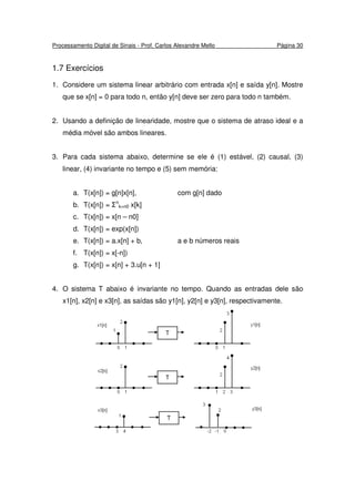Processamento Digital de Sinais - Prof. Carlos Alexandre Mello Página 30
1.7 Exercícios
1. Considere um sistema linear arbitrário com entrada x[n] e saída y[n]. Mostre
que se x[n] = 0 para todo n, então y[n] deve ser zero para todo n também.
2. Usando a definição de linearidade, mostre que o sistema de atraso ideal e a
média móvel são ambos lineares.
3. Para cada sistema abaixo, determine se ele é (1) estável, (2) causal, (3)
linear, (4) invariante no tempo e (5) sem memória:
a. T(x[n]) = g[n]x[n], com g[n] dado
b. T(x[n]) = Σn
k=n0 x[k]
c. T(x[n]) = x[n – n0]
d. T(x[n]) = exp(x[n])
e. T(x[n]) = a.x[n] + b, a e b números reais
f. T(x[n]) = x[-n])
g. T(x[n]) = x[n] + 3.u[n + 1]
4. O sistema T abaixo é invariante no tempo. Quando as entradas dele são
x1[n], x2[n] e x3[n], as saídas são y1[n], y2[n] e y3[n], respectivamente.
 