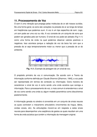 Processamento Digital de Sinais - Prof. Carlos Alexandre Mello Página 301
11. Processamento de Voz
O som é uma vibração que propaga pelas moléculas do ar até nossos ouvidos.
De uma forma geral, os sons são variações na pressão do ar ao longo do tempo
em freqüências que podemos ouvir. A voz é um tipo específico de som. Logo,
um som pode ser uma voz ou não. A voz consiste de um conjunto de sons que
podem ser gerados pelo ser humano. O sinal de voz pode ser plotado (Fig.11.1)
como uma forma de onda na qual podemos observar valores positivos e
negativos. Isso acontece porque a radiação de voz da boca faz com que a
pressão do ar seja temporariamente maior ou menor que a pressão do ar do
ambiente.
Fig. 11.1. Exemplo de plotagem de um sinal de voz.
O propósito primário da voz é comunicação. De acordo com a Teoria da
Informação conforme definida por Claude Shannon [Shannon, 1945], a voz pode
ser representada em termos de conteúdo ou informação. Outra maneira de
caracterizar o sinal de voz é como sendo uma onda acústica que carrega a
informação. Para o processamento de voz, o mais comum é entendermos o sinal
de voz como sendo uma onda ou algum modelo paramétrico como discutiremos
posteriormente.
A Informação gerada no cérebro é convertida em um conjunto de sinais neurais
os quais controlam o mecanismo articulatório (movimentos da língua, lábios,
cordas vocais, etc). As articulações movem-se em resposta a estes sinais
neurais para desempenhar uma seqüência de gestos os quais resultam em uma
forma de onda acústica que contém a informação da mensagem original.
 