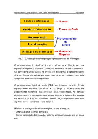 Processamento Digital de Sinais - Prof. Carlos Alexandre Mello Página 303
Fig. 11.2. Visão geral da manipulação e processamento da informação.
O processamento do Sinal de Voz é o veículo para obtenção de uma
representação geral do sinal tanto como forma de onda ou na forma paramétrica
Ele serve como função auxiliar no processo de transformar a representação do
sinal em formas alternativas que sejam mais gerais em natureza, mas mais
apropriadas para aplicações específicas.
O processamento digital de sinais (PDS) tem interesse na obtenção de
representações discretas dos sinais e no design e implementação de
procedimentos numéricos para processar essa representação. As técnicas
digitais surgiram, primeiramente, para simular sistemas analógicos. Em meados
da década de 60, PDS tornou-se viável devido à criação de processadores mais
rápidos e a avanços teóricos quanto ao tema.
Há diversas vantagens dos sistemas digitais para os analógicos:
- Sistemas digitais são mais confiáveis;
- Grande capacidade de integração, podendo ser implementados em um único
chip;
 