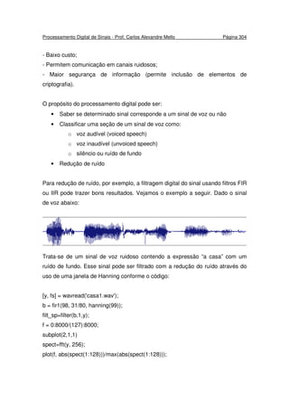 Processamento Digital de Sinais - Prof. Carlos Alexandre Mello Página 304
- Baixo custo;
- Permitem comunicação em canais ruidosos;
- Maior segurança de informação (permite inclusão de elementos de
criptografia).
O propósito do processamento digital pode ser:
• Saber se determinado sinal corresponde a um sinal de voz ou não
• Classificar uma seção de um sinal de voz como:
o voz audível (voiced speech)
o voz inaudível (unvoiced speech)
o silêncio ou ruído de fundo
• Redução de ruído
Para redução de ruído, por exemplo, a filtragem digital do sinal usando filtros FIR
ou IIR pode trazer bons resultados. Vejamos o exemplo a seguir. Dado o sinal
de voz abaixo:
Trata-se de um sinal de voz ruidoso contendo a expressão “a casa” com um
ruído de fundo. Esse sinal pode ser filtrado com a redução do ruído através do
uso de uma janela de Hanning conforme o código:
[y, fs] = wavread('casa1.wav');
b = fir1(98, 31/80, hanning(99));
filt_sp=filter(b,1,y);
f = 0:8000/(127):8000;
subplot(2,1,1)
spect=fft(y, 256);
plot(f, abs(spect(1:128)))/max(abs(spect(1:128)));
 