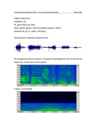 Processamento Digital de Sinais - Prof. Carlos Alexandre Mello Página 305
xlabel ('frequencia');
subplot(2,1,2);
filt_spect=fft(filt_sp, 256);
plot(f, abs(filt_spect(1:128))/max(abs(filt_spect(1:128))));
wavwrite (filt_sp, fs, 'casa1_firfilt.wav');
Gerando como resposta o seguinte sinal:
Os sonogramas abaixo mostram o resultado da aplicação do filtro no domínio da
frequência, sendo esse o sinal original:
e esse o sinal filtrado:
 