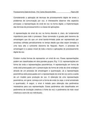 Processamento Digital de Sinais - Prof. Carlos Alexandre Mello Página 306
Considerando a aplicação de técnicas de processamento digital de sinais a
problemas de comunicação por voz, é interessante observar três aspectos
principais: a representação do sinal de voz na forma digital, a implementação
das técnicas de processamento e a classe de aplicações.
A representação do sinal de voz na forma discreta é, claro, de fundamental
importância para todo o processo. Essa conversão é guiada pelo teorema da
amostragem que diz que um sinal banda-limitado pode ser representado por
amostras colhidas periodicamente no tempo desde que elas sejam tomadas a
uma taxa alta o suficiente (teorema de Nyquist). Assim, o processo de
amostragem é o passo inicial de toda a teoria e aplicações do processamento
digital da voz.
Existem muitas formas de representar um sinal de voz. Essas representações
podem ser classificadas em dois grandes grupos (Fig. 11.3): representações em
forma de onda e representações paramétricas. A representação em forma de
onda está preocupada com a preservação da forma de onda do sinal analógico
através de um processo de amostragem e quantização. Já a representação
paramétrica está preocupada com a representação do sinal de voz como a saída
de um modelo para produção de voz. A obtenção de uma representação
paramétrica, em geral, começa com a forma de onda (ou seja, o sinal amostrado
e quantizado). A seguir, o sinal é tratado para obtenção dos parâmetros
necessários para sua representação. Esses parâmetros são classificados em
parâmetros de excitação (relativos à fonte da voz) e parâmetros do trato vocal
(relativos a sons de voz individuais).
 