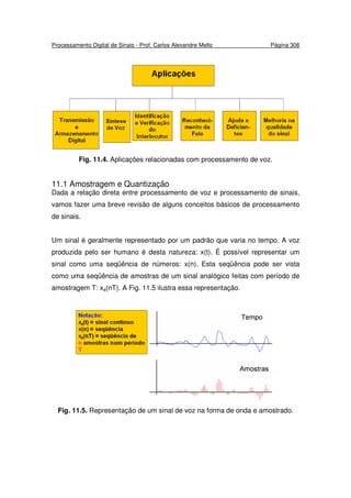 Processamento Digital de Sinais - Prof. Carlos Alexandre Mello Página 308
Fig. 11.4. Aplicações relacionadas com processamento de voz.
11.1 Amostragem e Quantização
Dada a relação direta entre processamento de voz e processamento de sinais,
vamos fazer uma breve revisão de alguns conceitos básicos de processamento
de sinais.
Um sinal é geralmente representado por um padrão que varia no tempo. A voz
produzida pelo ser humano é desta natureza: x(t). É possível representar um
sinal como uma seqüência de números: x(n). Esta seqüência pode ser vista
como uma seqüência de amostras de um sinal analógico feitas com período de
amostragem T: xa(nT). A Fig. 11.5 ilustra essa representação.
Fig. 11.5. Representação de um sinal de voz na forma de onda e amostrado.
 