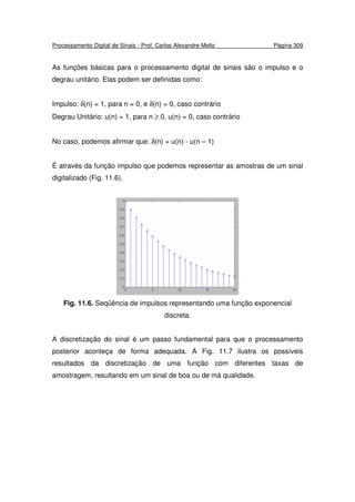Processamento Digital de Sinais - Prof. Carlos Alexandre Mello Página 309
As funções básicas para o processamento digital de sinais são o impulso e o
degrau unitário. Elas podem ser definidas como:
Impulso: δ(n) = 1, para n = 0, e δ(n) = 0, caso contrário
Degrau Unitário: u(n) = 1, para n ≥ 0, u(n) = 0, caso contrário
No caso, podemos afirmar que: δ(n) = u(n) - u(n – 1)
É através da função impulso que podemos representar as amostras de um sinal
digitalizado (Fig. 11.6).
Fig. 11.6. Seqüência de impulsos representando uma função exponencial
discreta.
A discretização do sinal é um passo fundamental para que o processamento
posterior aconteça de forma adequada. A Fig. 11.7 ilustra os possíveis
resultados da discretização de uma função com diferentes taxas de
amostragem, resultando em um sinal de boa ou de má qualidade.
 