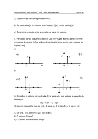 Processamento Digital de Sinais - Prof. Carlos Alexandre Mello Página 31
a) Determine se o sistema pode ser linear.
b) Se a entrada x[n] do sistema é um impulso (δ[n]), qual a saída y[n]?
c) Determine a relação entre a entrada e a saída do sistema.
5. Para cada par de sequências abaixo, use convolução discreta para encontrar
a resposta à entrada x[n] do sistema linear invariante no tempo com resposta ao
impulso h[n].
a)
b)
6. Considere o sistema com entrada x[n] e saída y[n] que satisfaz a equação de
diferenças:
y[n] = n.y[n – 1] + x[n]
O sistema é causal tal que, se x[n] = 0, para n < 0, então y[n] = 0, para n < 0.
a) Se x[n] = δ[n], determine y[n] para todo n.
b) O sistema é linear?
c) O sistema é invariante no tempo?
 