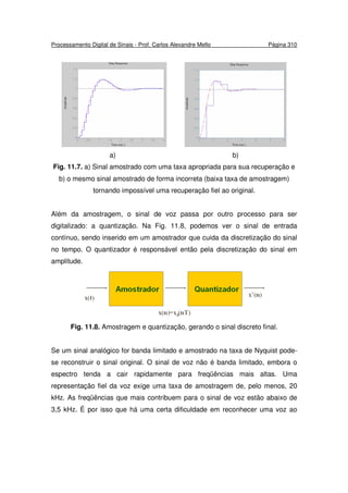 Processamento Digital de Sinais - Prof. Carlos Alexandre Mello Página 310
a) b)
Fig. 11.7. a) Sinal amostrado com uma taxa apropriada para sua recuperação e
b) o mesmo sinal amostrado de forma incorreta (baixa taxa de amostragem)
tornando impossível uma recuperação fiel ao original.
Além da amostragem, o sinal de voz passa por outro processo para ser
digitalizado: a quantização. Na Fig. 11.8, podemos ver o sinal de entrada
contínuo, sendo inserido em um amostrador que cuida da discretização do sinal
no tempo. O quantizador é responsável então pela discretização do sinal em
amplitude.
Fig. 11.8. Amostragem e quantização, gerando o sinal discreto final.
Se um sinal analógico for banda limitado e amostrado na taxa de Nyquist pode-
se reconstruir o sinal original. O sinal de voz não é banda limitado, embora o
espectro tenda a cair rapidamente para freqüências mais altas. Uma
representação fiel da voz exige uma taxa de amostragem de, pelo menos, 20
kHz. As freqüências que mais contribuem para o sinal de voz estão abaixo de
3,5 kHz. É por isso que há uma certa dificuldade em reconhecer uma voz ao
 