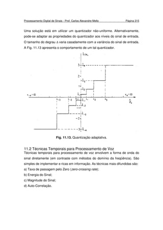 Processamento Digital de Sinais - Prof. Carlos Alexandre Mello Página 315
Uma solução está em utilizar um quantizador não-uniforme. Alternativamente,
pode-se adaptar as propriedades do quantizador aos níveis do sinal de entrada.
O tamanho do degrau ∆ varia casadamente com a variância do sinal de entrada.
A Fig. 11.13 apresenta o comportamento de um tal quantizador.
Fig. 11.13. Quantização adaptativa.
11.2 Técnicas Temporais para Processamento de Voz
Técnicas temporais para processamento de voz envolvem a forma de onda do
sinal diretamente (em contraste com métodos do domínio da freqüência). São
simples de implementar e ricas em informação. As técnicas mais difundidas são:
a) Taxa de passagem pelo Zero (zero-crossing rate);
b) Energia do Sinal;
c) Magnitude do Sinal;
d) Auto-Correlação.
 