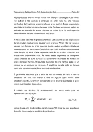 Processamento Digital de Sinais - Prof. Carlos Alexandre Mello Página 316
As propriedades do sinal de voz variam com o tempo: a excitação muda entre a
voz audível e não audível; a amplitude do sinal varia; há uma variação
significativa da freqüência fundamental para a voz audível. Essas propriedades
são nitidamente observáveis na forma de onda. Por isso, os métodos podem ser
aplicados no domínio do tempo, diferente de outros tipos de sinais que são
preferivelmente tratados no domínio da freqüência.
A maioria dos sistemas de processamento de voz assume que as propriedades
da fala mudam relativamente devagar com o tempo. Afinal, não há variações
bruscas num fonema ou entre fonemas. Assim, podem-se utilizar métodos de
processamento em tempo curto (short-time), nos quais analisam-se amostras de
curta duração do sinal. Cada segmento curto de voz é visto como um som
estável com propriedades fixas. Às vezes, esses segmentos se sobrepõem.
Essas amostras de curta duração são geralmente chamadas de moldura de
análise (analysis frames). O resultado da análise de uma moldura pode ser um
número ou um conjunto de números. A seqüência gerada pode ser tomada
como uma nova representação no tempo do sinal original.
É geralmente assumido que o sinal de voz foi limitado em faixa e que foi
amostrado em taxa não inferior a taxa de Nyquist (pelo menos 8.000
amostras/segundo). É também considerado que o sinal foi quantizado e que o
erro de quantização é desprezível.
A maioria das técnicas de processamento em tempo curto pode ser
representada pela equação:
∑
∞
−∞=
−=
m
n mnwmxTQ )()]([ (Eq. 11.1)
o sinal de voz, x(.), é submetido a transformação T[ ], linear ou não, a qual pode
depender de um conjunto ajustável de parâmetros.
 