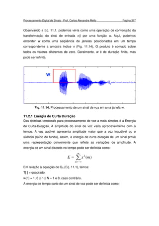 Processamento Digital de Sinais - Prof. Carlos Alexandre Mello Página 317
Observando a Eq. 11.1, podemos vê-la como uma operação de convolução da
transformação do sinal de entrada x() por uma função w. Aqui, podemos
entender w como uma seqüência de janelas posicionadas em um tempo
correspondente a amostra índice n (Fig. 11.14). O produto é somado sobre
todos os valores diferentes de zero. Geralmente, w é de duração finita, mas
pode ser infinita.
Fig. 11.14. Processamento de um sinal de voz em uma janela w.
11.2.1 Energia de Curta Duração
Das técnicas temporais para processamento de voz a mais simples é a Energia
de Curta-Duração. A amplitude do sinal de voz varia apreciavelmente com o
tempo. A voz audível apresenta amplitude maior que a voz inaudível ou o
silêncio (ruído de fundo), assim, a energia de curta duração de um sinal provê
uma representação conveniente que reflete as variações de amplitude. A
energia de um sinal discreto no tempo pode ser definida como:
∑
∞
−∞=
=
m
mxE )(2
Em relação à equação de Qn (Eq. 11.1), temos:
T[ ] = quadrado
w(n) = 1, 0 ≤ n ≤ N – 1 e 0, caso contrário.
A energia de tempo curto de um sinal de voz pode ser definida como:
 