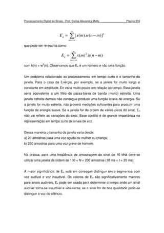 Processamento Digital de Sinais - Prof. Carlos Alexandre Mello Página 318
∑
∞
−∞=
−=
m
n mnwmxE 2
)]().([
que pode ser re-escrita como:
∑
∞
−∞=
−=
m
n mnhmxE )(.)( 2
com h(n) = w2
(n). Observamos que En é um número e não uma função.
Um problema relacionado ao processamento em tempo curto é o tamanho da
janela. Para o caso da Energia, por exemplo, se a janela for muito longa e
constante em amplitude, En varia muito pouco em relação ao tempo. Essa janela
seria equivalente a um filtro de passa-baixa de banda (muito) estreita. Uma
janela estreita demais não consegue produzir uma função suave de energia. Se
a janela for muito estreita, não proverá medições suficientes para produzir uma
função de energia suave. Se a janela for da ordem de vários picos do sinal, En
não vai refletir as variações do sinal. Esse conflito é de grande importância na
representação em tempo curto de sinais de voz.
Dessa maneira o tamanho da janela varia desde:
a) 20 amostras para uma voz aguda de mulher ou criança;
b) 250 amostras para uma voz grave de homem.
Na prática, para uma freqüência de amostragem do sinal de 10 kHz deve-se
utilizar uma janela da ordem de 100 < N < 200 amostras (10 ms < t < 20 ms).
A maior significância de En está em conseguir distinguir entre segmentos com
voz audível e voz inaudível. Os valores de En são significativamente maiores
para sinais audíveis. En pode ser usada para determinar o tempo onde um sinal
audível torna-se inaudível e vice-versa; se o sinal for de boa qualidade pode-se
distinguir a voz do silêncio.
 