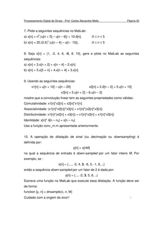Processamento Digital de Sinais - Prof. Carlos Alexandre Mello Página 32
7. Plote a seguintes sequências no MatLab:
a) x[n] = n2
.(u[n + 5] – u[n – 6]) + 10.δ[n], -5 ≤ n ≤ 5
b) x[n] = 20.(0,5)n
.(u[n – 4] – u[n - 10]), -5 ≤ n ≤ 5
8. Seja x[n] = {1, -2, 4, 6, -5, 8, 10}, gere e plote no MatLab as seguintes
sequências:
a) x[n] = 3.x[n + 2] + x[n – 4] – 2.x[n]
b) x[n] = 5.x[5 + n] + 4.x[n + 4] + 3.x[n]
9. Usando as seguintes sequências:
x1[n] = u[n + 10] – u[n – 20] x2[n] = 2.δ[n – 2] + 5.u[n + 10]
x3[n] = 5.u[n + 2] – 6.u[n – 3]
mostre que a convolução linear tem as seguintes propriedades como válidas:
Comutatividade: x1[n]*x2[n] = x2[n]*x1[n]
Associatividade: (x1[n]*x2[n])*x3[n] = x1[n]*(x2[n]*x3[n])
Distributividade: x1[n]*(x2[n] + x3[n]) = x1[n]*x2[n] + x1[n]*x3[n])
Identidade: x[n]* δ[n – n0] = x[n – n0]
Use a função conv_m.m apresentada anteriormente.
10. A operação de dilatação de sinal (ou decimação ou downsampling) é
definida por:
y[n] = x[nM]
na qual a sequência de entrada é down-sampled por um fator inteiro M. Por
exemplo, se :
x[n] = {...., -2, 4, 3, -6, 5, -1, 8,...}
então a sequência down-sampled por um fator de 2 é dada por:
y[n] = {..., -2, 3, 5, 8, ..}
Escreva uma função no MatLab que execute essa dilatação. A função deve ser
da forma:
function [y, n] = dnsample(x, n, M)
Cuidado com a origem do eixo!! 
 