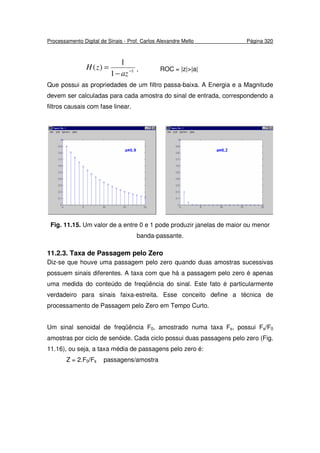 Processamento Digital de Sinais - Prof. Carlos Alexandre Mello Página 320
1
1
1
)( −
−
=
az
zH , ROC = |z|>|a|
Que possui as propriedades de um filtro passa-baixa. A Energia e a Magnitude
devem ser calculadas para cada amostra do sinal de entrada, correspondendo a
filtros causais com fase linear.
Fig. 11.15. Um valor de a entre 0 e 1 pode produzir janelas de maior ou menor
banda-passante.
11.2.3. Taxa de Passagem pelo Zero
Diz-se que houve uma passagem pelo zero quando duas amostras sucessivas
possuem sinais diferentes. A taxa com que há a passagem pelo zero é apenas
uma medida do conteúdo de freqüência do sinal. Este fato é particularmente
verdadeiro para sinais faixa-estreita. Esse conceito define a técnica de
processamento de Passagem pelo Zero em Tempo Curto.
Um sinal senoidal de freqüência F0, amostrado numa taxa Fs, possui Fs/F0
amostras por ciclo de senóide. Cada ciclo possui duas passagens pelo zero (Fig.
11.16), ou seja, a taxa média de passagens pelo zero é:
Z = 2.F0/Fs passagens/amostra
 