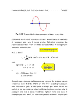 Processamento Digital de Sinais - Prof. Carlos Alexandre Mello Página 321
Fig. 11.16. Uma senóide tem duas passagens pelo zero em um ciclo.
Os sinais de voz são sinais faixa-larga e, portanto, a interpretação da taxa média
de passagem pelo zero é menos precisa. Estimativas grosseiras das
propriedades espectrais podem ser obtidas baseadas na taxa de passagem pelo
zero média em tempo curto.
Pode-se definir:
∑
∞
−∞=
−−−=
m
n mnwmxmxz )(|)]1(sgn[)](sgn[|
onde
sgn[x(m)] = 1, se x(n) ≥ 0
= -1, se x(n) < 0
e
w(n) = 1/(2N), para 0 ≤ n ≤ N-1
= 0, caso contrário
O modelo para a produção da fala sugere que a energia dos sinais de voz está
concentrada abaixo de 3 kHz (340 Hz a 4 KHz) devido ao corte produzido pela
onda produzida na glote. A maior parte da energia para sinais de voz não
audíveis é de alta-freqüência: altas freqüências implicam uma taxa alta de
passagem pelo zero e baixas freqüências implicam numa taxa baixa de
passagem pelo zero. Assim, há uma correlação forte entre taxa de passagem
 