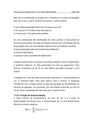 Processamento Digital de Sinais - Prof. Carlos Alexandre Mello Página 322
pelo zero e a distribuição de energia com a freqüência: se a taxa de passagem
pelo zero é alta, o sinal é inaudível; do contrário, o sinal é audível.
A taxa média de passagem pelo zero em tempo curto é de:
i) 49 vezes por 10 ms para sinais não-audíveis.
ii) 14 vezes por 10 ms para sinais audíveis.
Há uma sobreposição das distribuições de sinais audíveis e não-audíveis de
forma que esta divisão não pode ser tomada somente com a informação da taxa
de passagem pelo zero. Isso dificulta a decisão entre voz audível e inaudível.
A taxa de passagem pelo zero é fortemente afetada por:
a) sinal de rede elétrica;
b) qualquer ruído no processo de digitalização.
Cuidado extremo deve ser tomado no processo analógico antes da digitalização;
é preferível utilizar-se um filtro passa-faixa ao invés de passa-baixa. Para
eliminar a freqüência de 60 Hz da rede elétrica que pode corromper o sinal
original.
O problema de ruído de fundo é de grande importância no reconhecimento de
voz. É essencial saber onde cada palavra inicia e termina. A separação
Voz/Silêncio não é simples exceto no caso de gravações de alta-fidelidade em
câmaras de gravação. Em gravações com alta relação sinal/ruído os sons da
voz de menor intensidade são mais fortes que o ruído de fundo.
11.2.4. Função de Autocorrelação
A última técnica de processamento de sinal de voz é a Função de
Autocorrelação de Tempo Curto. A autocorrelação de um sinal determinístico
discreto no tempo é dada por:
∑
∞
−∞=
+=Φ
m
kmxmxk )()()(
 