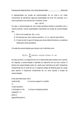 Processamento Digital de Sinais - Prof. Carlos Alexandre Mello Página 323
A representação em função de autocorrelação de um sinal é um modo
conveniente de apresentar algumas propriedades do sinal. Por exemplo, se o
sinal é periódico com período de P amostras, então:
φ(k) = φ(k+P)
Ou seja, a autocorrelação de uma função periódica também é periódica com o
mesmo período. Outras propriedades importantes da função de autocorrelação
são:
1) Ela é uma função par: φ(k) = φ(-k);
2) Ela alcança seu valor máximo quando k = 0; i.e.; |φ(k)|≤0, para todo k;
3) O valor de φ(0) é igual à Energia para sinais determinísticos ou à potência
média para sinais periódicos.
A função de autocorrelação para tempo curto é definida como:
∑
∞
−∞=
−−+−=
m
n mknwkmxmnwmxkR )()()()()(
Ou seja, primeiro, um segmento de voz é selecionado pelo produto com a janela;
em seguida, a autocorrelação é aplicada ao segmento de voz sob a janela. A
técnica de autocorrelação pode ser usada para estimativa do pitch (frequência
fundamental) de um sinal de voz. O seguinte código do MatLab pode ser usado
para estimar a frequência fundamental de um sinal usando a função de
autocorrelação:
[x,fs]=wavread('casa1.wav');
ms20=fs/50; % minimum speech Fx at 50Hz
%
% plot waveform
t=(0:length(x)-1)/fs; % times of sampling instants
subplot(2,1,1);
plot(t,x);
legend('Waveform');
 