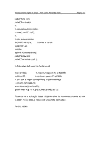 Processamento Digital de Sinais - Prof. Carlos Alexandre Mello Página 324
xlabel('Time (s)');
ylabel('Amplitude');
%
% calculate autocorrelation
r=xcorr(x,ms20,'coeff');
%
% plot autocorrelation
d=(-ms20:ms20)/fs; % times of delays
subplot(2,1,2);
plot(d,r);
legend('Autocorrelation');
xlabel('Delay (s)');
ylabel('Correlation coeff.');
% Estimativa da frequencia fundamental
ms2=fs/1000; % maximum speech Fx at 1000Hz
ms20=fs/50; % minimum speech Fx at 50Hz
% just look at region corresponding to positive delays
r=r(ms20+1:2*ms20+1);
[rmax,tx]=max(r(ms2:ms20));
fprintf('rmax=%g Fx=%gHzn',rmax,fs/(ms2+tx-1));
Podemos ver a aplicação desse código no sinal de voz correspondente ao som
“a casa”. Nesse caso, a frequência fundametal estimada é:
Fx=512.195Hz
 