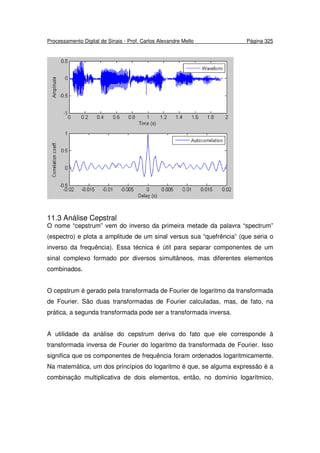 Processamento Digital de Sinais - Prof. Carlos Alexandre Mello Página 325
11.3 Análise Cepstral
O nome “cepstrum” vem do inverso da primeira metade da palavra “spectrum”
(espectro) e plota a amplitude de um sinal versus sua “quefrência” (que seria o
inverso da frequência). Essa técnica é útil para separar componentes de um
sinal complexo formado por diversos simultâneos, mas diferentes elementos
combinados.
O cepstrum é gerado pela transformada de Fourier de logaritmo da transformada
de Fourier. São duas transformadas de Fourier calculadas, mas, de fato, na
prática, a segunda transformada pode ser a transformada inversa.
A utilidade da análise do cepstrum deriva do fato que ele corresponde à
transformada inversa de Fourier do logaritmo da transformada de Fourier. Isso
significa que os componentes de frequência foram ordenados logaritmicamente.
Na matemática, um dos princípios do logaritmo é que, se alguma expressão é a
combinação multiplicativa de dois elementos, então, no domínio logarítmico,
 