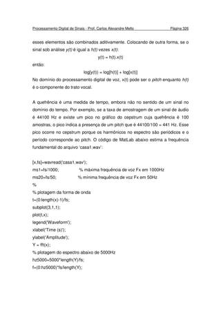 Processamento Digital de Sinais - Prof. Carlos Alexandre Mello Página 326
esses elementos são combinados aditivamente. Colocando de outra forma, se o
sinal sob análise y(t) é igual a h(t) vezes x(t):
y(t) = h(t).x(t)
então:
log[y(t)) = log[h(t)] + log[x(t)]
No domínio do processamento digital de voz, x(t) pode ser o pitch enquanto h(t)
é o componente do trato vocal.
A quefrência é uma medida de tempo, embora não no sentido de um sinal no
domínio do tempo. Por exemplo, se a taxa de amostragem de um sinal de áudio
é 44100 Hz e existe um pico no gráfico do cepstrum cuja quefrência é 100
amostras, o pico indica a presença de um pitch que é 44100/100 = 441 Hz. Esse
pico ocorre no cepstrum porque os harmônicos no espectro são periódicos e o
período corresponde ao pitch. O código de MatLab abaixo estima a frequência
fundamental do arquivo ‘casa1.wav’:
[x,fs]=wavread('casa1.wav');
ms1=fs/1000; % máxima frequência de voz Fx em 1000Hz
ms20=fs/50; % mínima frequência de voz Fx em 50Hz
%
% plotagem da forma de onda
t=(0:length(x)-1)/fs;
subplot(3,1,1);
plot(t,x);
legend('Waveform');
xlabel('Time (s)');
ylabel('Amplitude');
Y = fft(x);
% plotagem do espectro abaixo de 5000Hz
hz5000=5000*length(Y)/fs;
f=(0:hz5000)*fs/length(Y);
 
