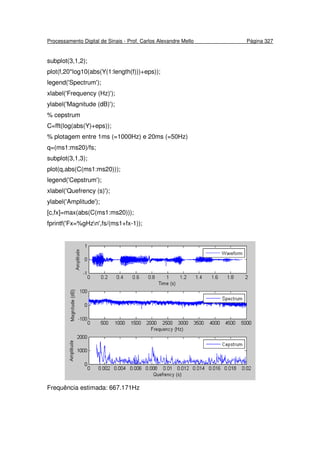 Processamento Digital de Sinais - Prof. Carlos Alexandre Mello Página 327
subplot(3,1,2);
plot(f,20*log10(abs(Y(1:length(f)))+eps));
legend('Spectrum');
xlabel('Frequency (Hz)');
ylabel('Magnitude (dB)');
% cepstrum
C=fft(log(abs(Y)+eps));
% plotagem entre 1ms (=1000Hz) e 20ms (=50Hz)
q=(ms1:ms20)/fs;
subplot(3,1,3);
plot(q,abs(C(ms1:ms20)));
legend('Cepstrum');
xlabel('Quefrency (s)');
ylabel('Amplitude');
[c,fx]=max(abs(C(ms1:ms20)));
fprintf('Fx=%gHzn',fs/(ms1+fx-1));
Frequência estimada: 667.171Hz
 