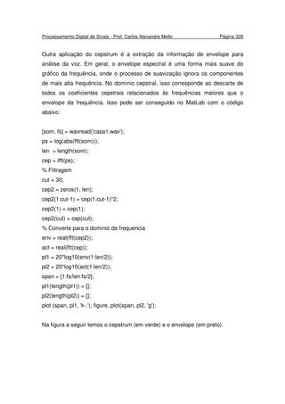Processamento Digital de Sinais - Prof. Carlos Alexandre Mello Página 328
Outra aplicação do cepstrum é a extração da informação de envelope para
análise da voz. Em geral, o envelope espectral é uma forma mais suave do
gráfico da frequência, onde o processo de suavização ignora os componentes
de mais alta frequência. No domínio cepstral, isso corresponde ao descarte de
todos os coeficientes cepstrais relacionados às frequências maiores que o
envelope da frequência. Isso pode ser conseguido no MatLab com o código
abaixo:
[som, fs] = wavread('casa1.wav');
ps = log(abs(fft(som)));
len = length(som);
cep = ifft(ps);
% Filtragem
cut = 30;
cep2 = zeros(1, len);
cep2(1:cut-1) = cep(1:cut-1)*2;
cep2(1) = cep(1);
cep2(cut) = cep(cut);
% Converte para o dominio da frequencia
env = real(fft(cep2));
act = real(fft(cep));
pl1 = 20*log10(env(1:len/2));
pl2 = 20*log10(act(1:len/2));
span = [1:fs/len:fs/2];
pl1(length(pl1)) = [];
pl2(length(pl2)) = [];
plot (span, pl1, 'k-.'); figure, plot(span, pl2, 'g');
Na figura a seguir temos o cepstrum (em verde) e o envelope (em preto).
 