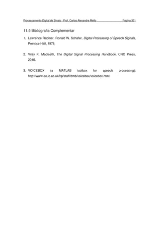 Processamento Digital de Sinais - Prof. Carlos Alexandre Mello Página 331
11.5 Bibliografia Complementar
1. Lawrence Rabiner, Ronald W. Schafer, Digital Processing of Speech Signals,
Prentice Hall, 1978.
2. Vilay K. Madisetti, The Digital Signal Processing Handbook, CRC Press,
2010.
3. VOICEBOX (a MATLAB toolbox for speech processing):
http://www.ee.ic.ac.uk/hp/staff/dmb/voicebox/voicebox.html
 