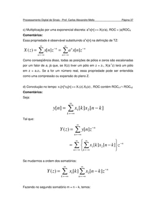 Processamento Digital de Sinais - Prof. Carlos Alexandre Mello Página 37
c) Multiplicação por uma exponencial discreta: an
x[n] ↔ X(z/a), ROC = |a|ROCX
Comentários:
Essa propriedade é observável substituindo an
x[n] na definição de TZ:
∑∑
∞
−∞=
−
∞
−∞=
−
==
n
nn
n
n
znxaznxzX ][][)(
Como conseqüência disso, todas as posições de pólos e zeros são escalonadas
por um fator de a, já que, se X(z) tiver um pólo em z = z1, X(a-1
z) terá um pólo
em z = a.z1. Se a for um número real, essa propriedade pode ser entendida
como uma compressão ou expansão do plano Z.
d) Convolução no tempo: x1[n]*x2[n] ↔ X1(z).X2(z) , ROC contém ROCx1∩ ROCx2
Comentários:
Seja:
∑
∞
−∞=
−=
k
knxkxny ][][][ 21
Tal que:
∑
∞
−∞=
−
=
n
n
znyzY ][)(
∑ ∑
∞
−∞=
−
∞
−∞= 





−=
n
n
k
zknxkx ][][ 21
Se mudarmos a ordem dos somatórios:
∑ ∑
∞
−∞=
∞
−∞=
−
−=
k n
n
zknxkxzY ][][)( 21
Fazendo no segundo somatório m = n – k, temos:
 
