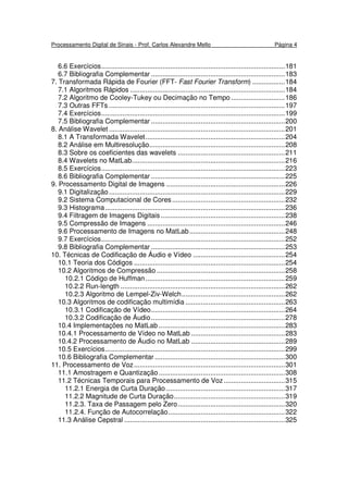 Processamento Digital de Sinais - Prof. Carlos Alexandre Mello Página 4
6.6 Exercícios................................................................................................181
6.7 Bibliografia Complementar ......................................................................183
7. Transformada Rápida de Fourier (FFT- Fast Fourier Transform) .................184
7.1 Algoritmos Rápidos .................................................................................184
7.2 Algoritmo de Cooley-Tukey ou Decimação no Tempo ............................186
7.3 Outras FFTs ............................................................................................197
7.4 Exercícios................................................................................................199
7.5 Bibliografia Complementar ......................................................................200
8. Análise Wavelet ............................................................................................201
8.1 A Transformada Wavelet.........................................................................204
8.2 Análise em Multiresolução.......................................................................208
8.3 Sobre os coeficientes das wavelets ........................................................211
8.4 Wavelets no MatLab................................................................................216
8.5 Exercícios................................................................................................223
8.6 Bibliografia Complementar ......................................................................225
9. Processamento Digital de Imagens ..............................................................226
9.1 Digitalização............................................................................................229
9.2 Sistema Computacional de Cores...........................................................232
9.3 Histograma..............................................................................................236
9.4 Filtragem de Imagens Digitais.................................................................238
9.5 Compressão de Imagens ........................................................................246
9.6 Processamento de Imagens no MatLab..................................................248
9.7 Exercícios................................................................................................252
9.8 Bibliografia Complementar ......................................................................253
10. Técnicas de Codificação de Áudio e Vídeo ................................................254
10.1 Teoria dos Códigos ...............................................................................254
10.2 Algoritmos de Compressão ...................................................................258
10.2.1 Código de Huffman.........................................................................259
10.2.2 Run-length ......................................................................................262
10.2.3 Algoritmo de Lempel-Ziv-Welch......................................................262
10.3 Algoritmos de codificação multimídia ....................................................263
10.3.1 Codificação de Vídeo......................................................................264
10.3.2 Codificação de Áudio......................................................................278
10.4 Implementações no MatLab ..................................................................283
10.4.1 Processamento de Vídeo no MatLab .................................................283
10.4.2 Processamento de Áudio no MatLab .................................................289
10.5 Exercícios..............................................................................................299
10.6 Bibliografia Complementar ....................................................................300
11. Processamento de Voz...............................................................................301
11.1 Amostragem e Quantização..................................................................308
11.2 Técnicas Temporais para Processamento de Voz................................315
11.2.1 Energia de Curta Duração ..............................................................317
11.2.2 Magnitude de Curta Duração..........................................................319
11.2.3. Taxa de Passagem pelo Zero........................................................320
11.2.4. Função de Autocorrelação.............................................................322
11.3 Análise Cepstral ....................................................................................325
 