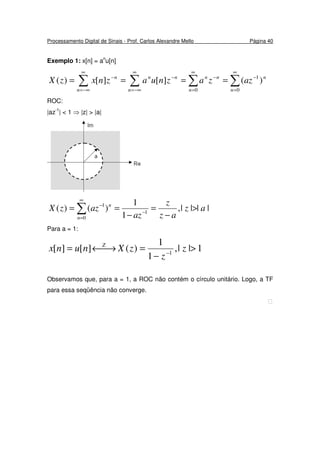 Processamento Digital de Sinais - Prof. Carlos Alexandre Mello Página 40
Exemplo 1: x[n] = an
u[n]
∑ ∑ ∑ ∑
∞
−∞=
∞
−∞=
∞
=
∞
=
−−−−
====
n n n n
nnnnnn
azzaznuaznxzX
0 0
1
)(][][)(
ROC:
|az-1
| < 1 ⇒ |z| > |a|
||||,
1
1
)()( 1
0
1
az
az
z
az
azzX
n
n
>
−
=
−
== −
∞
=
−
∑
Para a = 1:
1||,
1
1
)(][][ 1
>
−
=→←= −
z
z
zXnunx Z
Observamos que, para a = 1, a ROC não contém o círculo unitário. Logo, a TF
para essa seqüência não converge.

 