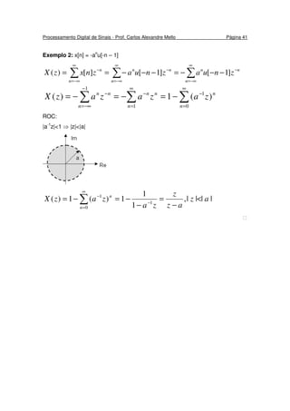 Processamento Digital de Sinais - Prof. Carlos Alexandre Mello Página 41
Exemplo 2: x[n] = -an
u[-n – 1]
∑∑∑
∞
−∞=
−
∞
−∞=
−
∞
−∞=
−
−−−=−−−==
n
nn
n
nn
n
n
znuaznuaznxzX ]1[]1[][)(
∑∑∑
∞
=
−
∞
=
−
−
−∞=
−
−=−=−=
0
1
1
1
)(1)(
n
n
n
nn
n
nn
zazazazX
ROC:
|a-1
z|<1 ⇒ |z|<|a|
||||,
1
1
1)(1)( 1
0
1
az
az
z
za
zazX
n
n
<
−
=
−
−=−= −
∞
=
−
∑

 