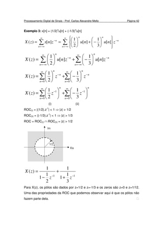 Processamento Digital de Sinais - Prof. Carlos Alexandre Mello Página 42
Exemplo 3: x[n] = (1/2)n
u[n] + (-1/3)n
u[n]
∑∑
∞
−∞=
−
∞
−∞=
−














−+





==
n
n
nn
n
n
znunuznxzX ][
3
1
][
2
1
][)(
∑∑
∞
−∞=
−
∞
−∞=
−






−+





=
n
n
n
n
n
n
znuznuzX ][
3
1
][
2
1
)(
∑∑
∞
=
−
∞
=
−






−+





=
00 3
1
2
1
)(
n
n
n
n
n
n
zzzX
∑∑
∞
=
−
∞
=
−






−+





=
0
1
0
1
3
1
2
1
)(
n
n
n
n
zzzX
(i) (ii)
ROC(i) = |(1/2).z-1
| < 1 ⇒ |z| > 1/2
ROC(ii) = |(-1/3).z-1
| < 1 ⇒ |z| > 1/3
ROC = ROC(i) ∩ ROC(ii) = |z| > 1/2
11
3
1
1
1
2
1
1
1
)(
−−
+
+
−
=
zz
zX
Para X(z), os pólos são dados por z=1/2 e z=-1/3 e os zeros são z=0 e z=1/12.
Uma das propriedades da ROC que podemos observar aqui é que os pólos não
fazem parte dela. 
 