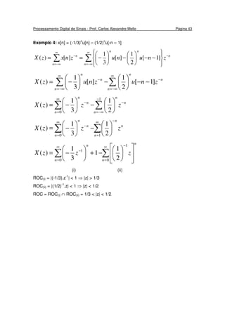 Processamento Digital de Sinais - Prof. Carlos Alexandre Mello Página 43
Exemplo 4: x[n] = (-1/3)n
u[n] – (1/2)n
u[-n – 1]
∑∑
∞
−∞=
−
∞
−∞=
−








−−





−





−==
n
n
nn
n
n
znunuznxzX ]1[
2
1
][
3
1
][)(
∑∑
∞
−∞=
−
∞
−∞=
−
−−





−





−=
n
n
n
n
n
n
znuznuzX ]1[
2
1
][
3
1
)(
∑∑
−
−∞=
−
∞
=
−






−





−=
1
0 2
1
3
1
)(
n
n
n
n
n
n
zzzX
∑∑
∞
=
−∞
=
−






−





−=
10 2
1
3
1
)(
n
n
n
n
n
n
zzzX
∑∑
∞
=
−∞
=
−














−+





−=
0
1
0
1
2
1
1
3
1
)(
n
n
n
n
zzzX
(i) (ii)
ROC(i) = |(-1/3).z-1
| < 1 ⇒ |z| > 1/3
ROC(ii) = |(1/2)-1
.z| < 1 ⇒ |z| < 1/2
ROC = ROC(i) ∩ ROC(ii) = 1/3 < |z| < 1/2
 