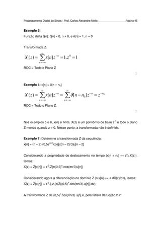 Processamento Digital de Sinais - Prof. Carlos Alexandre Mello Página 45
Exemplo 5:
Função delta δ[n]: δ[n] = 0, n ≠ 0, e δ[n] = 1, n = 0
Transformada Z:
∑
∞
−∞=
−
===
n
n
zznxzX 1.1][)( 0
ROC = Todo o Plano Z

Exemplo 6: x[n] = δ[n – n0]
∑∑
∞
−∞=
−−
∞
−∞=
−
=−==
n
nn
n
n
zznnznxzX 0
][][)( 0δ
ROC = Todo o Plano Z.

Nos exemplos 5 e 6, x(n) é finita. X(z) é um polinômio de base z-1
e todo o plano
Z menos quando z = 0. Nesse ponto, a transformada não é definida.
Exemplo 7: Determine a transformada Z da sequência:
x[n] = (n – 2).(0,5)(n-2)
cos[π(n – 2)/3]u[n – 2]
Considerando a propriedade do deslocamento no tempo (x[n + n0] ↔ zn
0.X(z)),
temos:
X(z) = Z{x[n]} = z-2
.Z{n(0,5)n
.cos(πn/3)u[n]}
Considerando agora a diferenciação no domínio Z (n.x[n] ↔ -z.dX(z)/dz), temos:
X(z) = Z{x[n]} = z-2
.{-z.[d(Z{(0,5)n
.cos(πn/3).u[n]}/dz}
A transformada Z de (0,5)n
.cos(πn/3).u[n] é, pela tabela da Seção 2.2:
 