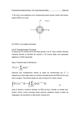 Processamento Digital de Sinais - Prof. Carlos Alexandre Mello Página 48
7) Se x[n] é uma seqüência com componentes parte causal e parte não-causal,
então a ROC é um anel.
8) A ROC é uma região conectada.
2.5 A Transformada Z Inversa
O cálculo da TZ inversa não é tão direto quanto o da TF. Aqui, existem diversas
maneiras formais e informais de calcular a TZ inversa dada uma expressão
algébrica e a ROC associada.
Seja a Transformada Z definida por:
∑
∞
−∞=
−
=
n
n
znxzX ][)(
Suponha que multiplicamos ambos os lados da transformada por zk-1
e
integremos os dois lados sobre um contorno fechado dentro da ROC de X(z) que
inclui a origem. Tal contorno pode ser visto na Figura 2.2. Assim, temos:
∫ ∫ ∑
∞
−∞=
−−−
=
C C n
nkk
dzznxdzzzX 11
][)(
(1)
onde C denota o contorno fechado na ROC de X(z), tomado no sentido anti-
horário. Como a série converge nesse contorno, podemos mudar a ordem da
integração e do somatório no lado direito, ficando com:
 