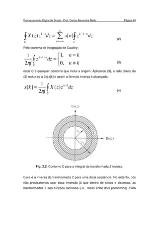 Processamento Digital de Sinais - Prof. Carlos Alexandre Mello Página 49
∫ ∑ ∫
∞
−∞=
−−−
=
C n C
nkk
dzznxdzzzX 11
][)(
(2)
Pelo teorema de integração de Cauchy:



≠
=
=∫
−−
kn
kn
dzz
j C
nk
,0
,1
2
1 1
π (3)
onde C é qualquer contorno que inclui a origem. Aplicando (3), o lado direito de
(2) reduz-se a 2πj.x[k] e assim a fórmula inversa é alcançada:
∫
−
=
C
k
dzzzX
j
kx 1
)(
2
1
][
π (4)
Fig. 2.2. Contorno C para a integral da transformada Z inversa.
Essa é a inversa da transformada Z para uma dada seqüência. No entanto, nós
não precisaremos usar essa inversão já que dentro de sinais e sistemas, as
transformadas Z são funções racionais (i.e., razão entre dois polinômios). Para
 