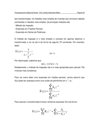 Processamento Digital de Sinais - Prof. Carlos Alexandre Mello Página 50
tais transformadas, há métodos mais simples de inversão que envolvem tabelas
conhecidas e métodos mais simples. Os principais métodos são:
- Método da inspeção
- Expansão em Frações Parciais
- Expansão em Séries de Potências
O método da inspeção é o mais simples e consiste em apenas observar a
transformada e ver se ela é da forma de alguma TZ conhecida. Por exemplo,
dado:
1
2
1
1
1
)(
−
−
=
z
zX
, |z|> ½
Por observação, sabemos que:
x[n] = -(½)n
u[-n – 1]
Notadamente, o método da inspeção não é o mais apropriado para calcular TZs
inversas mais complexas.
Para ver como obter uma expansão em frações parciais, vamos assumir que
X(z) pode ser expressa como uma razão de polinômios em z-1
, i.e.,
∑
∑
=
−
=
−
= N
k
k
k
M
k
k
k
za
zb
zX
0
0
)(
Para calcular a transformada inversa, tentamos expressar X(z) da forma:
∑∑ =
−
−
=
−
−
+=
N
k k
k
NM
r
r
r
zd
A
zBzX
1
1
0 1
)(
 