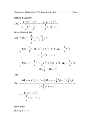 Processamento Digital de Sinais - Prof. Carlos Alexandre Mello Página 51
Exemplo 8: Suponha:
)1)(
2
1
1(
21
2
1
2
3
1
21
)(
11
21
21
21
−−
−−
−−
−−
−−
++
=
+−
++
=
zz
zz
zz
zz
zX
Vamos considerar que:
=
−
+
−
+= −
−
1
2
1
1
0
1
2
1
1
)(
z
A
z
A
BzX
)1)(
2
1
1(
)
2
1
1()1()1)(
2
1
1(
11
1
2
1
1
11
0
−−
−−−−
−−
−+−+−−
=
zz
zAzAzzB
)1)(
2
1
1(
)
2
1
1()1()
2
1
2
1
1(
11
1
2
1
1
211
0
−−
−−−−−
−−
−+−++−−
=
zz
zAzAzzzB
Logo:
=
−−
+−−−+++
=
−−
−−
)1)(
2
1
1(
)
2
1
()
2
1
2
3
()(
)(
11
0
2
210
1
210
zz
BzAABzAAB
zX
)1)(
2
1
1(
21
11
21
−−
−−
−−
++
=
zz
zz
Assim, temos:
1210 =++ AAB
 